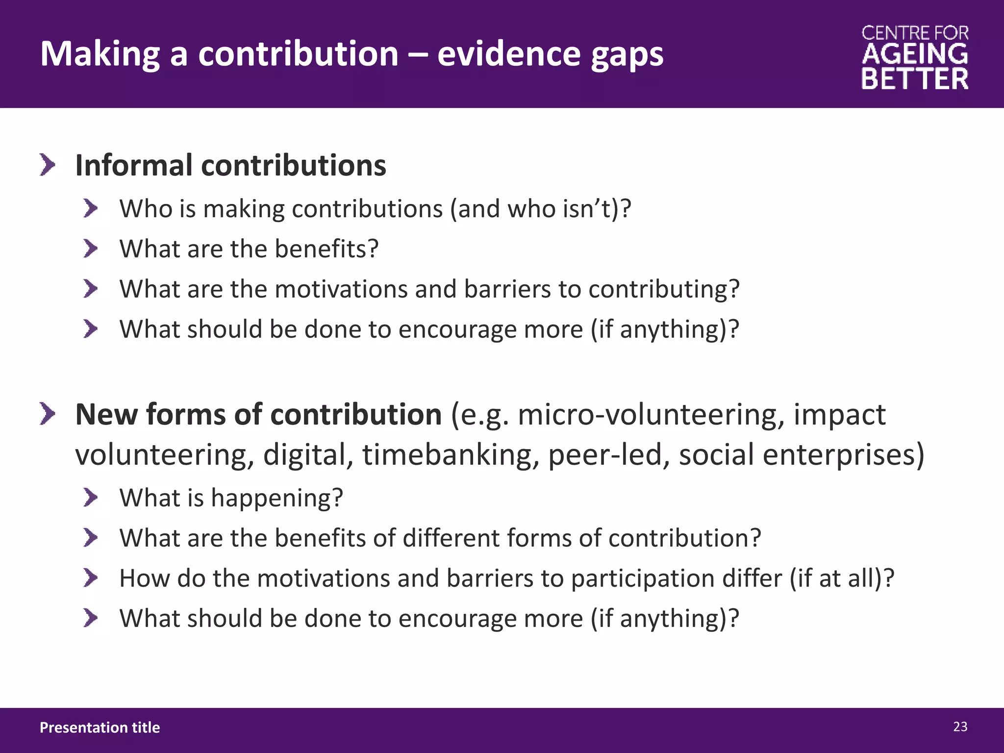 Making a contribution – evidence gaps
23Presentation title
Informal contributions
Who is making contributions (and who isn’t)?
What are the benefits?
What are the motivations and barriers to contributing?
What should be done to encourage more (if anything)?
New forms of contribution (e.g. micro-volunteering, impact
volunteering, digital, timebanking, peer-led, social enterprises)
What is happening?
What are the benefits of different forms of contribution?
How do the motivations and barriers to participation differ (if at all)?
What should be done to encourage more (if anything)?
 