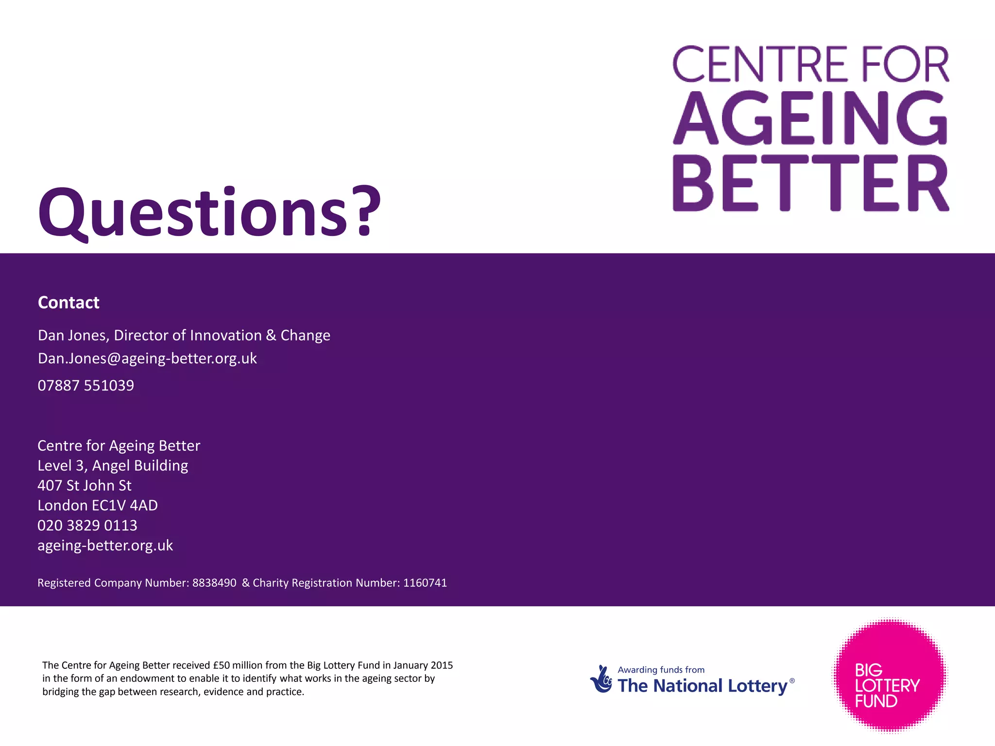 Contact
Centre for Ageing Better
Level 3, Angel Building
407 St John St
London EC1V 4AD
020 3829 0113
ageing-better.org.uk
Registered Company Number: 8838490 & Charity Registration Number: 1160741
Questions?
Dan Jones, Director of Innovation & Change
Dan.Jones@ageing-better.org.uk
07887 551039
The Centre for Ageing Better received £50 million from the Big Lottery Fund in January 2015
in the form of an endowment to enable it to identify what works in the ageing sector by
bridging the gap between research, evidence and practice.
 
