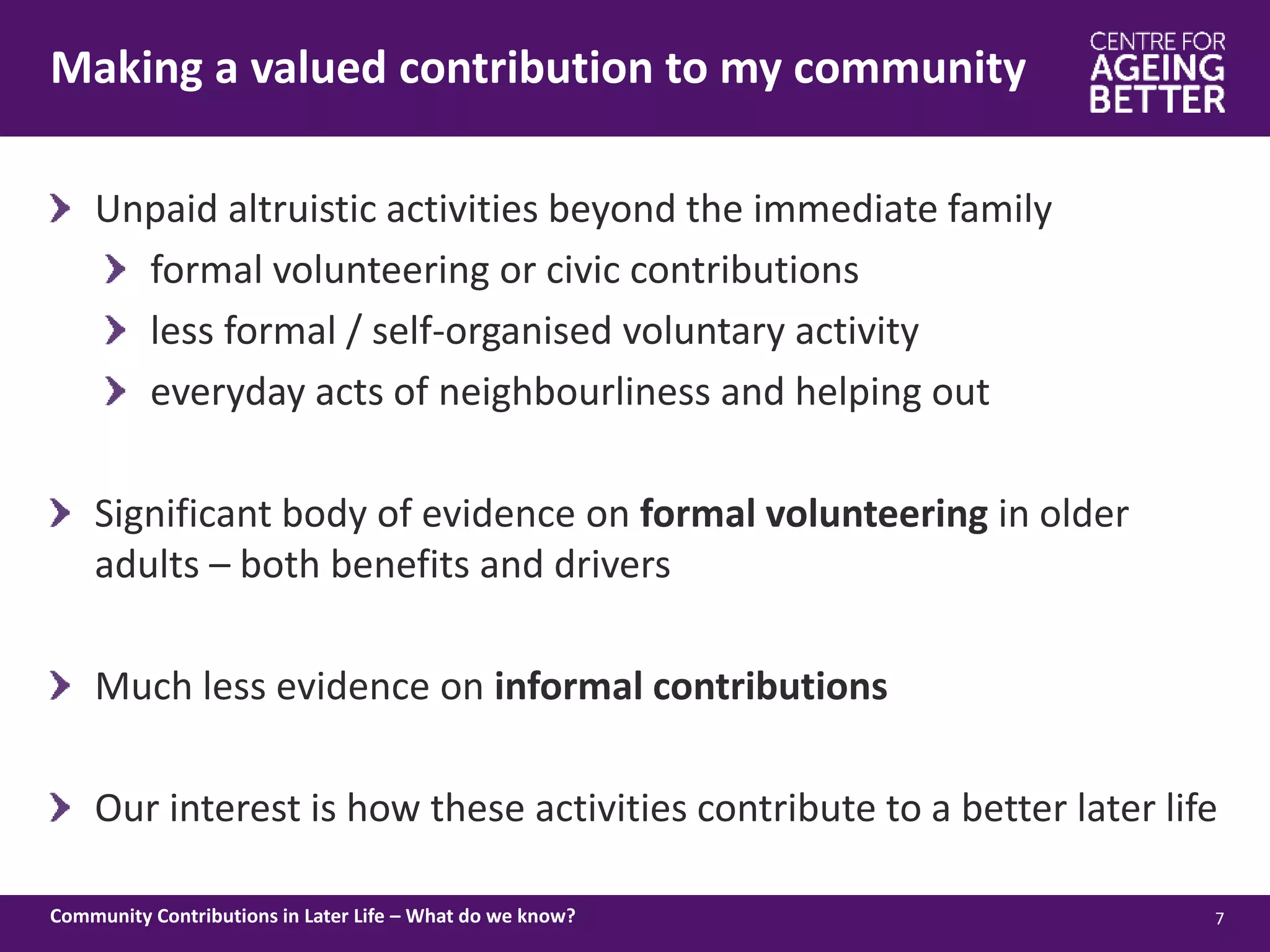 Making a valued contribution to my community
7Community Contributions in Later Life – What do we know?
Unpaid altruistic activities beyond the immediate family
formal volunteering or civic contributions
less formal / self-organised voluntary activity
everyday acts of neighbourliness and helping out
Significant body of evidence on formal volunteering in older
adults – both benefits and drivers
Much less evidence on informal contributions
Our interest is how these activities contribute to a better later life
 