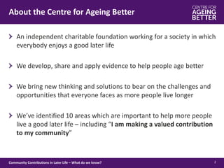About the Centre for Ageing Better
2
An independent charitable foundation working for a society in which
everybody enjoys a good later life
We develop, share and apply evidence to help people age better
We bring new thinking and solutions to bear on the challenges and
opportunities that everyone faces as more people live longer
We’ve identified 10 areas which are important to help more people
live a good later life – including “I am making a valued contribution
to my community”
Community Contributions in Later Life – What do we know?
 