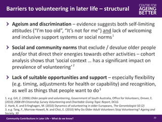 Barriers to volunteering in later life – structural
20Community Contributions in Later Life – What do we know?
Ageism and discrimination – evidence suggests both self-limiting
attitudes (“I’m too old”, “It’s not for me”) and lack of welcoming
and inclusive support systems or social norms
Social and community norms that exclude / devalue older people
and/or that direct their energies towards other activities – cohort
analysis shows that ‘social context … has a significant impact on
prevalence of volunteering’
Lack of suitable opportunities and support – especially flexibility
(e.g. timing, adjustments for health or capability) and recognition,
as well as things that people want to do
1. e.g. Gill, Z. (2006) Older people and volunteering, Government of South Australia, Office for Volunteers; Drever, E.
(2010) 2008-09 Citizenship Survey Volunteering and Charitable Giving Topic Report, DCLG
2. Hank, K. and Erlinghagen, M. (2010) Dynamics of volunteering in older Europeans, The Gerontologist 50 (2)
3. e.g. Tang, F., Morrow-Howell, N. and Choi, E. (2010) Why Do Older Adult Volunteers Stop Volunteering? Ageing and
Society, 30
1
2
3
 