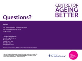 Contact
Centre for Ageing Better
Level 3, Angel Building
407 St John St
London EC1V 4AD
020 3829 0113
ageing-better.org.uk
Registered Company Number: 8838490 & Charity Registration Number: 1160741
Questions?
Dan Jones, Director of Innovation & Change
Dan.Jones@ageing-better.org.uk
07887 551039
The Centre for Ageing Better received £50 million from the Big Lottery Fund in January 2015
in the form of an endowment to enable it to identify what works in the ageing sector by
bridging the gap between research, evidence and practice.
 