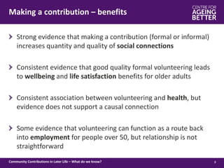 Making a contribution – benefits
8Community Contributions in Later Life – What do we know?
Strong evidence that making a contribution (formal or informal)
increases quantity and quality of social connections
Consistent evidence that good quality formal volunteering leads
to wellbeing and life satisfaction benefits for older adults
Consistent association between volunteering and health, but
evidence does not support a causal connection
Some evidence that volunteering can function as a route back
into employment for people over 50, but relationship is not
straightforward
 