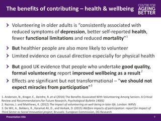 The benefits of contributing – health & wellbeing
9Presentation title
1. Anderson, N., Kroger, E., Deirdre, R. et al (2014) The Benefits Associated With Volunteering Among Seniors: A Critical
Review and Recommendations for Future Research, Psychological Bulletin 140(6)
2. Nazroo, J. and Matthews, K. (2012) The impact of volunteering on well-being in later life, London: WRVS
3. De Wit, A., Bekkers, R., Karamat Ali, D., and Verkaik, D. (2015) Welfare impacts of participation: report for Impact of
Third Sector as Social Innovation project, Brussels: European Commission, DG Research
But healthier people are also more likely to volunteer
Limited evidence on causal direction especially for physical health
1
Volunteering in older adults is “consistently associated with
reduced symptoms of depression, better self-reported health,
fewer functional limitations and reduced mortality”
But good UK evidence that people who undertake good quality,
formal volunteering report improved wellbeing as a result
Effects are significant but not transformational – “we should not
expect miracles from participation”3
2
 
