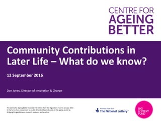 Community Contributions in
Later Life – What do we know?
12 September 2016
Dan Jones, Director of Innovation & Change
The Centre for Ageing Better received £50 million from the Big Lottery Fund in January 2015
in the form of an endowment to enable it to identify what works in the ageing sector by
bridging the gap between research, evidence and practice.
 