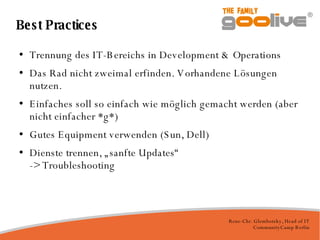 Best Practices Trennung des IT-Bereichs in Development & Operations Das Rad nicht zweimal erfinden. Vorhandene Lösungen nutzen. Einfaches soll so einfach wie möglich gemacht werden (aber nicht einfacher *g*)‏ Gutes Equipment verwenden (Sun, Dell)‏ Dienste trennen, „sanfte Updates“ -> Troubleshooting 