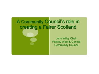 A Community Council’s role in
creating a Fairer Scotland
John Wilby Chair
Paisley West & Central
Community Council
 