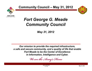Community Council – May 31, 2012


         Fort George G. Meade
          Community Council
                     May 31
                     M 31, 2012




     Our mission to provide the required infrastructure,
a safe and secure community, and a quality of life that enable
                   community
          Fort Meade to be the Center of Excellence
            in Information, Intelligence and Cyber.



                           UNCLASSIFIED
                                                            May 31, 2012
                             1 OF 32
 
