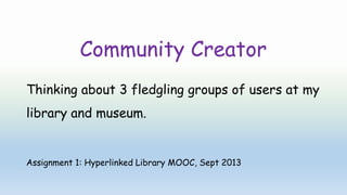 Community Creator
Thinking about 3 fledgling groups of users at my
library and museum.
Assignment 1: Hyperlinked Library MOOC, Sept 2013
 