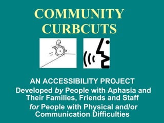 COMMUNITY CURBCUTS AN ACCESSIBILITY PROJECT  Developed  by  People with Aphasia and Their Families, Friends and Staff  for  People with Physical and/or Communication Difficulties  