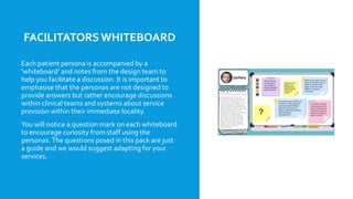 FACILITATORSWHITEBOARD
Each patient persona is accompanied by a
‘whiteboard’ and notes from the design team to
help you facilitate a discussion. It is important to
emphasise that the personas are not designed to
provide answers but rather encourage discussions
within clinical teams and systems about service
provision within their immediate locality.
You will notice a question mark on each whiteboard
to encourage curiosity from staff using the
personas.The questions posed in this pack are just
a guide and we would suggest adapting for your
services.
 