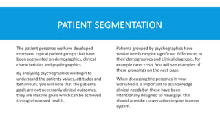 PATIENT SEGMENTATION
The patient personas we have developed
represent typical patient groups that have
been segmented on demographics, clinical
characteristics and psychographics.
By analysing psychographics we begin to
understand the patients values, attitudes and
behaviours; you will note that the patients
goals are not necessarily clinical outcomes,
they are lifestyle goals which can be achieved
through improved health.
Patients grouped by psychographics have
similar needs despite significant differences in
their demographics and clinical diagnosis, for
example carer crisis. You will see examples of
these groupings on the next page.
When discussing the personas in your
workshop it is important to acknowledge
clinical needs but these have been
intentionally designed to have gaps that
should provoke conversation in your team or
system.
 