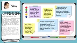 Notes from the design team:
In Preya's story we wanted to show
that there are mental health
challenges for Mum Anjali, her
full-time carer - with addition to
mental and physical challenges
for Preya that she will need to
be able to overcome with the right
support.
Preya will be supported with her
tracheostomy change by her
Teaching Assistant at school so
that she doesn't have to be taken
out of school for hospital
appointments. We want to ensure
Preya's needs are met throughout
her childhood and adolescence life
phases.
Preya
What support/
services could be
offered to Anjali to
ensure she is able
to manage her
wellbeing and
mental health well?
Being aware of
Preya's possible
body image
issues as she
gets older, will
need to be
considered
Preya is from an ethnic
minority and with her
condition she is in an
additional minority group –
how will health inequalities in
general society, impact Preya
negatively?
Preya's Health
Education Care Plan
will require routine
review to ensure that
she does not fall
behind in her
education and gets
the support she
needs.
Have cultural
barriers or
beliefs effected
Preya or her
family's ability to
cope with her
condition well?
Who has the responsibility to
ensure that community nursing
teams are scheduled to
provide the necessary transfer
of skills training to Preya's
Teaching Assistant in a timely
manner?
 