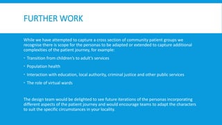 FURTHER WORK
While we have attempted to capture a cross section of community patient groups we
recognise there is scope for the personas to be adapted or extended to capture additional
complexities of the patient journey, for example:
 Transition from children’s to adult’s services
 Population health
 Interaction with education, local authority, criminal justice and other public services
 The role of virtual wards
The design team would be delighted to see future iterations of the personas incorporating
different aspects of the patient journey and would encourage teams to adapt the characters
to suit the specific circumstances in your locality.
 