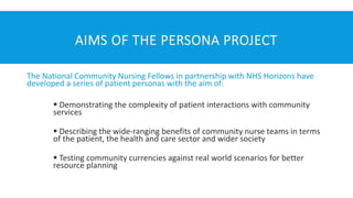 AIMS OF THE PERSONA PROJECT
The National Community Nursing Fellows in partnership with NHS Horizons have
developed a series of patient personas with the aim of:
▪ Demonstrating the complexity of patient interactions with community
services
▪ Describing the wide-ranging benefits of community nurse teams in terms
of the patient, the health and care sector and wider society
▪ Testing community currencies against real world scenarios for better
resource planning
 