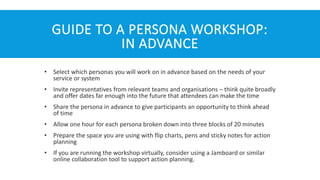 GUIDE TO A PERSONA WORKSHOP:
IN ADVANCE
• Select which personas you will work on in advance based on the needs of your
service or system
• Invite representatives from relevant teams and organisations – think quite broadly
and offer dates far enough into the future that attendees can make the time
• Share the persona in advance to give participants an opportunity to think ahead
of time
• Allow one hour for each persona broken down into three blocks of 20 minutes
• Prepare the space you are using with flip charts, pens and sticky notes for action
planning
• If you are running the workshop virtually, consider using a Jamboard or similar
online collaboration tool to support action planning.
 