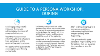 GUIDE TO A PERSONA WORKSHOP:
DURING
Encourage participants to
introduce themselves,
acknowledging the range of
expertise in the room.
Open the discussion with
initial thoughts and reflections
from participants on the
persona they read in advance.
Use open prompt questions to
encourage deeper thinking
and curiosity.
Once the participants have had a
good quality, broad discussion about
the patient start to encourage them
to think about the specific services
within their locality and how they
meet the needs of the patients.
Refer back to the ground rules if you
need to encourage the conversation
to remain constructive and focused
on solutions. Ask “what do we need
to do to fix that?” if participants
identify problems.
Start to bring the group to a
consensus on actions,
acknowledging that there
may be existing work
happening.
The group should agree
collective responsibility even
for actions that are assigned
to a member or specific
team.
 