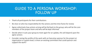 GUIDE TO A PERSONA WORKSHOP:
FOLLOW UP
• Thank all participants for their contributions
• Be clear on who has responsibility for the actions and the time frame for review
• Agree collectively how actions arising will be fed back to the group; who will be the core
members of the project team and who will be kept informed
• Decide when it suits your group to meet again for an update, this will depend upon the
agree actions
• Consider raising the profile of the work with an Executive sponsor for the project at
organisation or system level; is there an existing committee that could sponsor and
support the work?
 