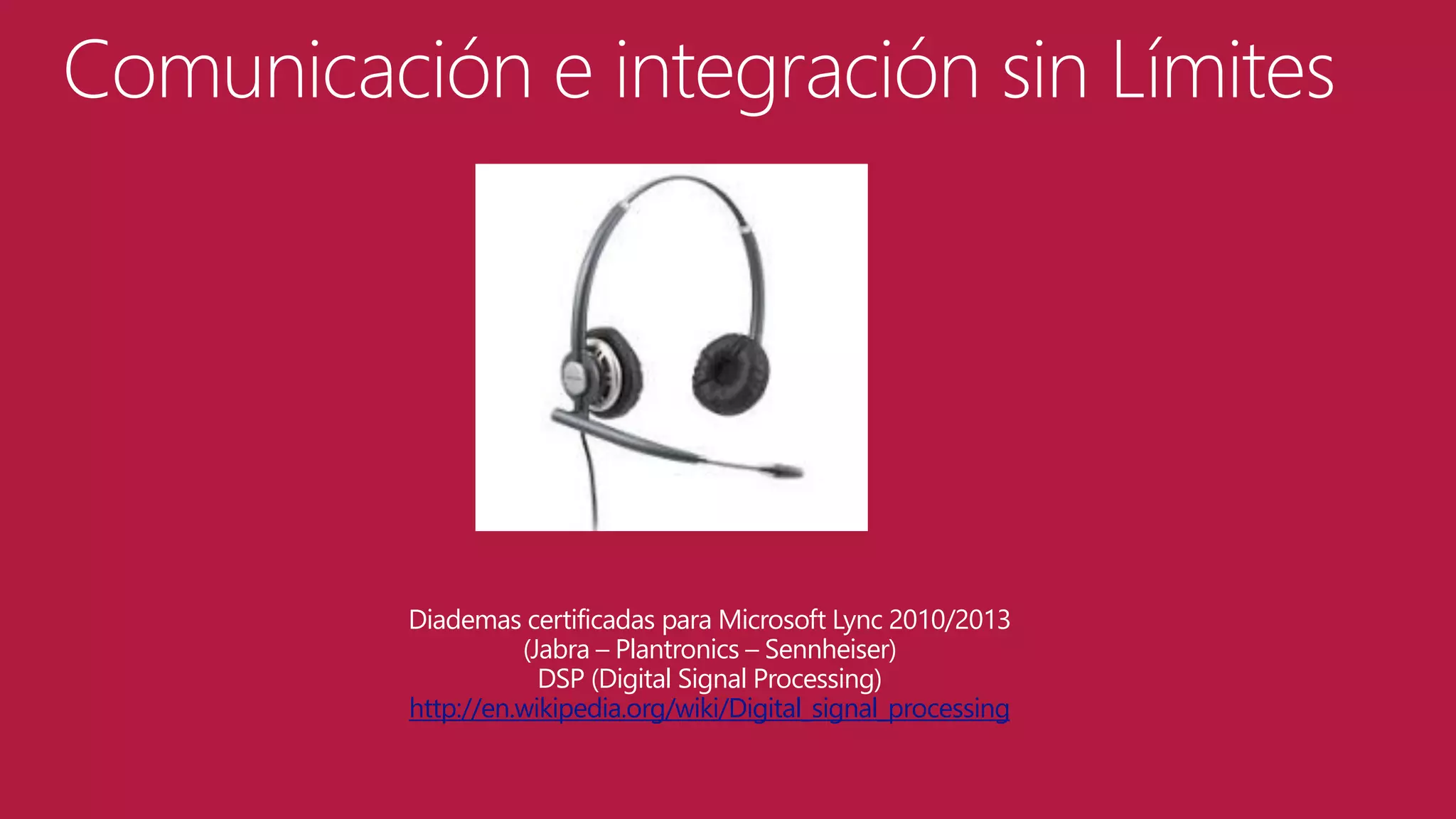 Comunicación e integración sin Límites

Diademas certificadas para Microsoft Lync 2010/2013
(Jabra – Plantronics – Sennheiser)
DSP (Digital Signal Processing)
http://en.wikipedia.org/wiki/Digital_signal_processing

 