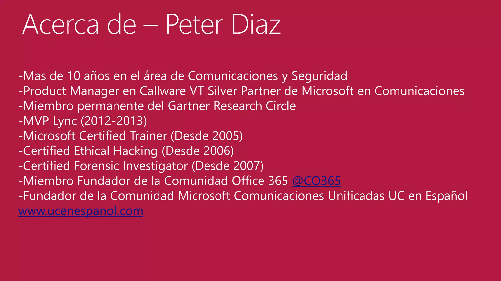 Acerca de – Peter Diaz
-Mas de 10 años en el área de Comunicaciones y Seguridad
-Product Manager en Callware VT Silver Partner de Microsoft en Comunicaciones
-Miembro permanente del Gartner Research Circle
-MVP Lync (2012-2013)
-Microsoft Certified Trainer (Desde 2005)
-Certified Ethical Hacking (Desde 2006)
-Certified Forensic Investigator (Desde 2007)
-Miembro Fundador de la Comunidad Office 365 @CO365
-Fundador de la Comunidad Microsoft Comunicaciones Unificadas UC en Español
www.ucenespanol.com

 