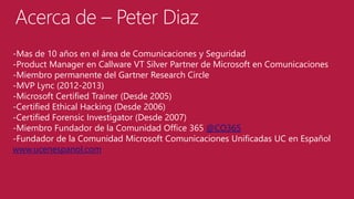 Acerca de – Peter Diaz
-Mas de 10 años en el área de Comunicaciones y Seguridad
-Product Manager en Callware VT Silver Partner de Microsoft en Comunicaciones
-Miembro permanente del Gartner Research Circle
-MVP Lync (2012-2013)
-Microsoft Certified Trainer (Desde 2005)
-Certified Ethical Hacking (Desde 2006)
-Certified Forensic Investigator (Desde 2007)
-Miembro Fundador de la Comunidad Office 365 @CO365
-Fundador de la Comunidad Microsoft Comunicaciones Unificadas UC en Español
www.ucenespanol.com

 