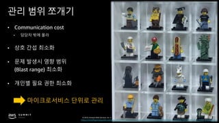 © 2019, Amazon Web Services, Inc. or its affiliates. All rights reserved.
관리 범위 쪼개기
• Communication cost
• 담당자 밖에 몰라
• 상호 간섭 최소화
• 문제 발생시 영향 범위
(Blast range) 최소화
• 개인별 필요 권한 최소화
마이크로서비스 단위로 관리
http://minifigpriceguide.com/wordpress/wp-content/uploads/2016/04/Lego-Minifigure-DIsplay-Case-with-Dust-Door-3-Copy.jpg
 