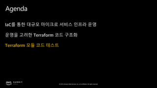 © 2019, Amazon Web Services, Inc. or its affiliates. All rights reserved.
Agenda
IaC를 통한 대규모 마이크로 서비스 인프라 운영
운영을 고려한 Terraform 코드 구조화
Terraform 모듈 코드 테스트
 