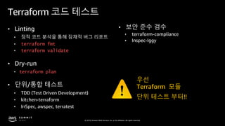 © 2019, Amazon Web Services, Inc. or its affiliates. All rights reserved.
Terraform 코드 테스트
• Linting
• 정적 코드 분석을 통해 잠재적 버그 리포트
• terraform fmt
• terraform validate
• Dry-run
• terraform plan
• 단위/통합 테스트
• TDD (Test Driven Development)
• kitchen-terraform
• InSpec, awspec, terratest
• 보안 준수 검수
• terraform-compliance
• Inspec-Iggy
우선
Terraform 모듈
단위 테스트 부터!!
 
