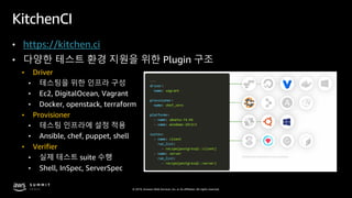 © 2019, Amazon Web Services, Inc. or its affiliates. All rights reserved.
KitchenCI
• https://kitchen.ci
• 다양한 테스트 환경 지원을 위한 Plugin 구조
• Driver
• 테스팅을 위한 인프라 구성
• Ec2, DigitalOcean, Vagrant
• Docker, openstack, terraform
• Provisioner
• 테스팅 인프라에 설정 적용
• Ansible, chef, puppet, shell
• Verifier
• 실제 테스트 suite 수행
• Shell, InSpec, ServerSpec
 