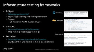 © 2019, Amazon Web Services, Inc. or its affiliates. All rights reserved.
Infrastructure testing frameworks
• InSpec
• https://www.inspec.io/
• RSpec 기반 Auditing and Testing framework
• Support
• OS resources / AWS / Azure / GCP
• awspec
• https://github.com/k1LoW/awspec
• AWS 리소스를 위한 RSpec 테스트 툴
• terratest
• https://github.com/gruntwork-io/terratest
• gruntwork에서 만든 인프라 테스트용 Go 라이브러리
awspec
terratest
 