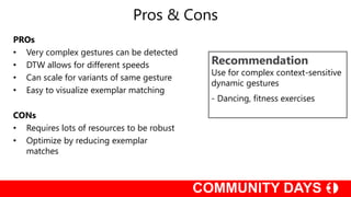 Pros & Cons
Recommendation
Use for complex context-sensitive
dynamic gestures
- Dancing, fitness exercises
PROs
• Very complex gestures can be detected
• DTW allows for different speeds
• Can scale for variants of same gesture
• Easy to visualize exemplar matching
CONs
• Requires lots of resources to be robust
• Optimize by reducing exemplar
matches
 