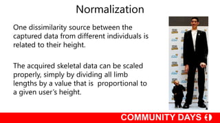 Normalization
One dissimilarity source between the
captured data from different individuals is
related to their height.
The acquired skeletal data can be scaled
properly, simply by dividing all limb
lengths by a value that is proportional to
a given user’s height.
 
