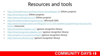 • http://channel9.msdn.com/Search?term=kinect&type=All (Others projects)
• http://kinecthacks.net/ (Others projects)
• http://www.modmykinect.com (Others projects)
• http://kinectforwindows.org/resources/ (Microsoft SDK)
• http://www.kinecteducation.com/blog/2011/11/13/9-excellent-programming-resources-for-
kinect/ (resources)
• http://kinectdtw.codeplex.com/ (gesture recognition library)
• http://kinectrecognizer.codeplex.com/ (gesture recognition library)
• http://projects.ict.usc.edu/mxr/faast/ (gesture recognition library)
• http://leenissen.dk/fann/wp/ (gesture recognition library)
Resources and tools
 