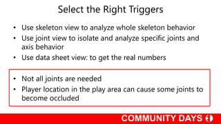 Select the Right Triggers
• Use skeleton view to analyze whole skeleton behavior
• Use joint view to isolate and analyze specific joints and
axis behavior
• Use data sheet view: to get the real numbers
• Not all joints are needed
• Player location in the play area can cause some joints to
become occluded
 
