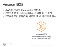 © 2019, Amazon Web Services, Inc. or its affiliates. All rights reserved.
Amazon EKS?
• AWS의 관리형 Kubernetes 서비스
• 2017년 11월: re:Invent에서 프리뷰 버전 출시
• 2018년 6월: 상용(GA) 버전이 미국 리전에만 출시
 