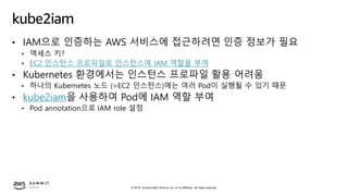 © 2019, Amazon Web Services, Inc. or its affiliates. All rights reserved.
kube2iam
• IAM으로 인증하는 AWS 서비스에 접근하려면 인증 정보가 필요
• 액세스 키?
• EC2 인스턴스 프로파일로 인스턴스에 IAM 역할을 부여
• Kubernetes 환경에서는 인스턴스 프로파일 활용 어려움
• 하나의 Kubernetes 노드 (=EC2 인스턴스)에는 여러 Pod이 실행될 수 있기 때문
• kube2iam을 사용하여 Pod에 IAM 역할 부여
• Pod annotation으로 IAM role 설정
 