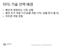 © 2019, Amazon Web Services, Inc. or its affiliates. All rights reserved.
타다: 기술 선택 배경
• 빠르게 변화하는 시장 상황
• 짧은 초기 개발 기간 (6월 개발 시작, 10월 정식 출시)
• 비트윈 개발 경험
 