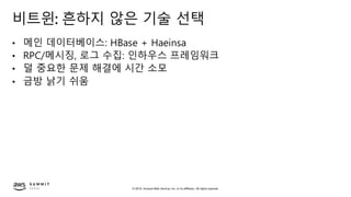 © 2019, Amazon Web Services, Inc. or its affiliates. All rights reserved.
비트윈: 흔하지 않은 기술 선택
• 메인 데이터베이스: HBase + Haeinsa
• RPC/메시징, 로그 수집: 인하우스 프레임워크
• 덜 중요한 문제 해결에 시간 소모
• 금방 낡기 쉬움
 