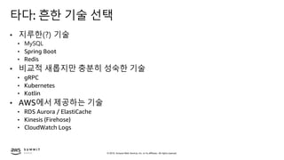 © 2019, Amazon Web Services, Inc. or its affiliates. All rights reserved.
타다: 흔한 기술 선택
• 지루한(?) 기술
• MySQL
• Spring Boot
• Redis
• 비교적 새롭지만 충분히 성숙한 기술
• gRPC
• Kubernetes
• Kotlin
• AWS에서 제공하는 기술
• RDS Aurora / ElastiCache
• Kinesis (Firehose)
• CloudWatch Logs
 