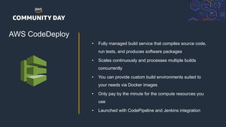 © 2018, Amazon Web Services, Inc. or its Affiliates. All rights reserved.
AWS CodeDeploy
• Fully managed build service that compiles source code,
run tests, and produces software packages
• Scales continuously and processes multiple builds
concurrently
• You can provide custom build environments suited to
your needs via Docker images
• Only pay by the minute for the compute resources you
use
• Launched with CodePipeline and Jenkins integration
 
