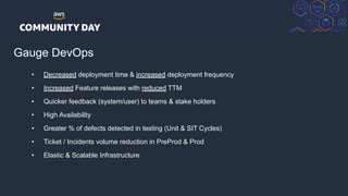 © 2018, Amazon Web Services, Inc. or its Affiliates. All rights reserved.
Gauge DevOps
• Decreased deployment time & increased deployment frequency
• Increased Feature releases with reduced TTM
• Quicker feedback (system/user) to teams & stake holders
• High Availability
• Greater % of defects detected in testing (Unit & SIT Cycles)
• Ticket / Incidents volume reduction in PreProd & Prod
• Elastic & Scalable Infrastructure
 