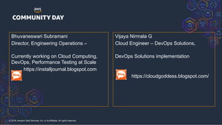 © 2018, Amazon Web Services, Inc. or its Affiliates. All rights reserved.
Bhuvaneswari Subramani
Director, Engineering Operations – GT
Nexus, Infor Company
Currently working on Cloud Computing,
DevOps, Performance Testing at Scale
Ljour https://installjournal.blogspot.com
Vijaya Nirmala G
Cloud Engineer – DevOps Solutions, Sonata
Software
DevOps Solutions implementation
https://cloudgoddess.blogspot.com/
 