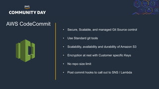 © 2018, Amazon Web Services, Inc. or its Affiliates. All rights reserved.
AWS CodeCommit
• Secure, Scalable, and managed Git Source control
• Use Standard git tools
• Scalability, availability and durability of Amazon S3
• Encryption at rest with Customer specific Keys
• No repo size limit
• Post commit hooks to call out to SNS / Lambda
 
