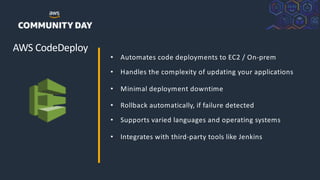 ©2018, AmazonWebServices, Inc. or its Affiliates. All rights reserved.
AWS CodeDeploy
• Automates code deployments to EC2 / On-prem
• Handles the complexity of updating your applications
• Minimal deployment downtime
• Rollback automatically, if failure detected
• Supports varied languages and operating systems
• Integrates with third-party tools like Jenkins
 