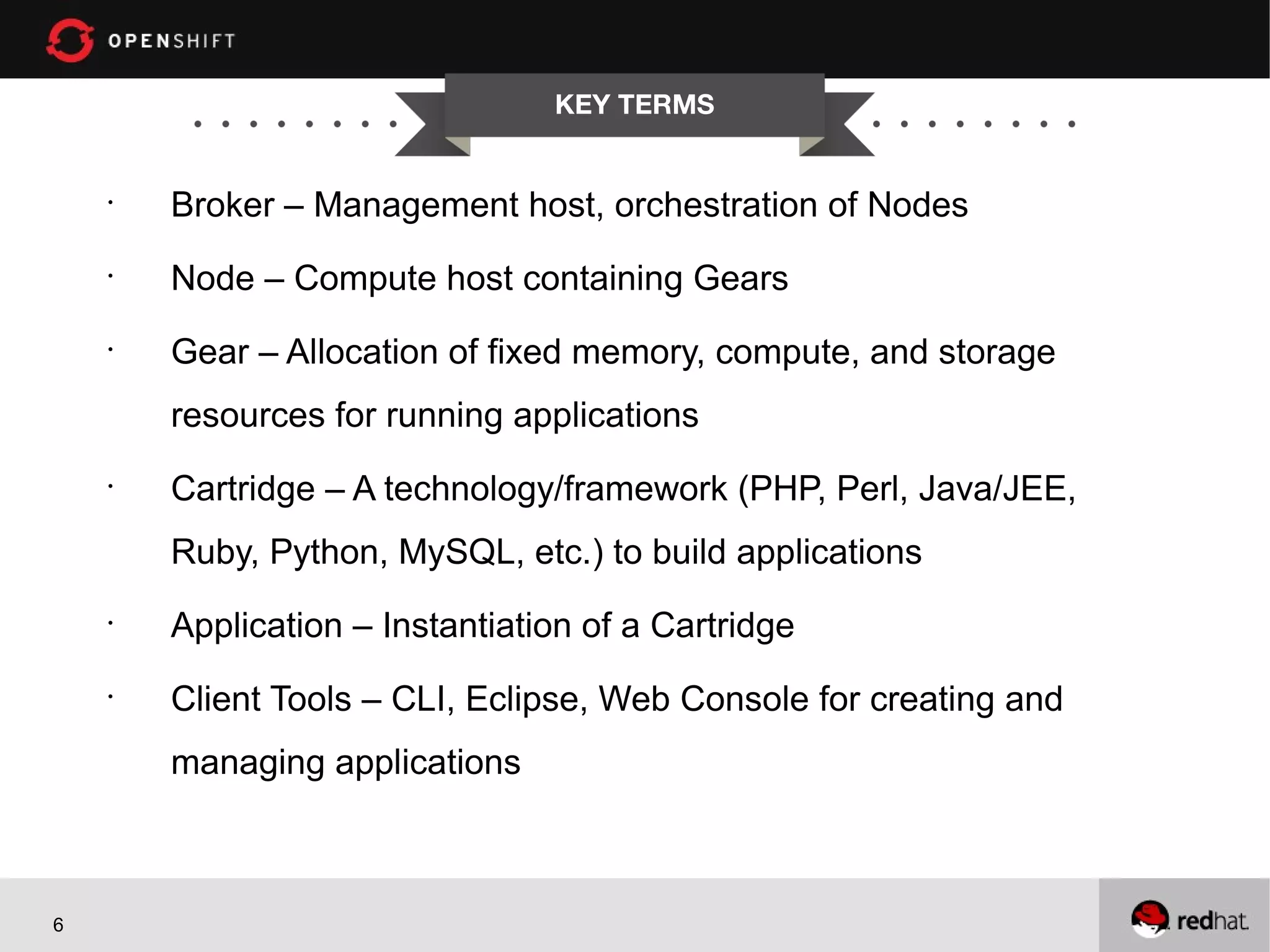 KEY TERMS
•
Broker – Management host, orchestration of Nodes
•
Node – Compute host containing Gears
•
Gear – Allocation of fixed memory, compute, and storage
resources for running applications
•
Cartridge – A technology/framework (PHP, Perl, Java/JEE,
Ruby, Python, MySQL, etc.) to build applications
•
Application – Instantiation of a Cartridge
•
Client Tools – CLI, Eclipse, Web Console for creating and
managing applications
6