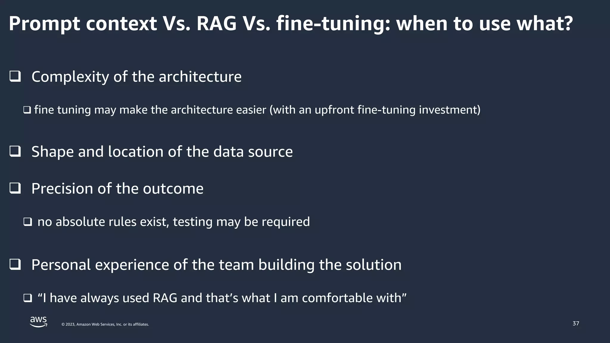 © 2023, Amazon Web Services, Inc. or its affiliates. 37
q Complexity of the architecture
q fine tuning may make the architecture easier (with an upfront fine-tuning investment)
q Shape and location of the data source
q Precision of the outcome
q no absolute rules exist, testing may be required
q Personal experience of the team building the solution
q “I have always used RAG and that’s what I am comfortable with”
Prompt context Vs. RAG Vs. fine-tuning: when to use what?
 