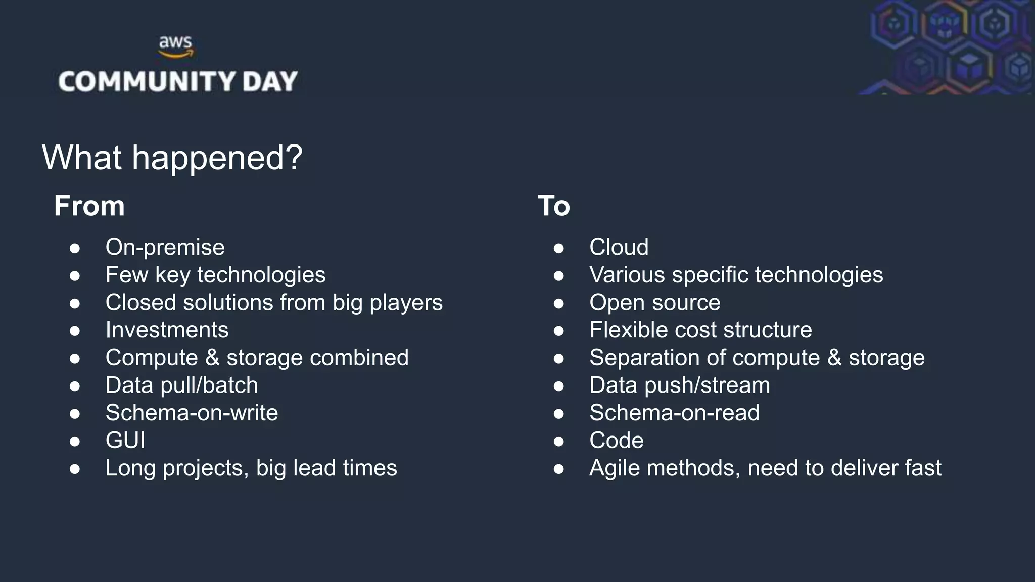 © 2018, Amazon Web Services, Inc. or its Affiliates. All rights reserved.
What happened?
From
● On-premise
● Few key technologies
● Closed solutions from big players
● Investments
● Compute & storage combined
● Data pull/batch
● Schema-on-write
● GUI
● Long projects, big lead times
To
● Cloud
● Various specific technologies
● Open source
● Flexible cost structure
● Separation of compute & storage
● Data push/stream
● Schema-on-read
● Code
● Agile methods, need to deliver fast
 