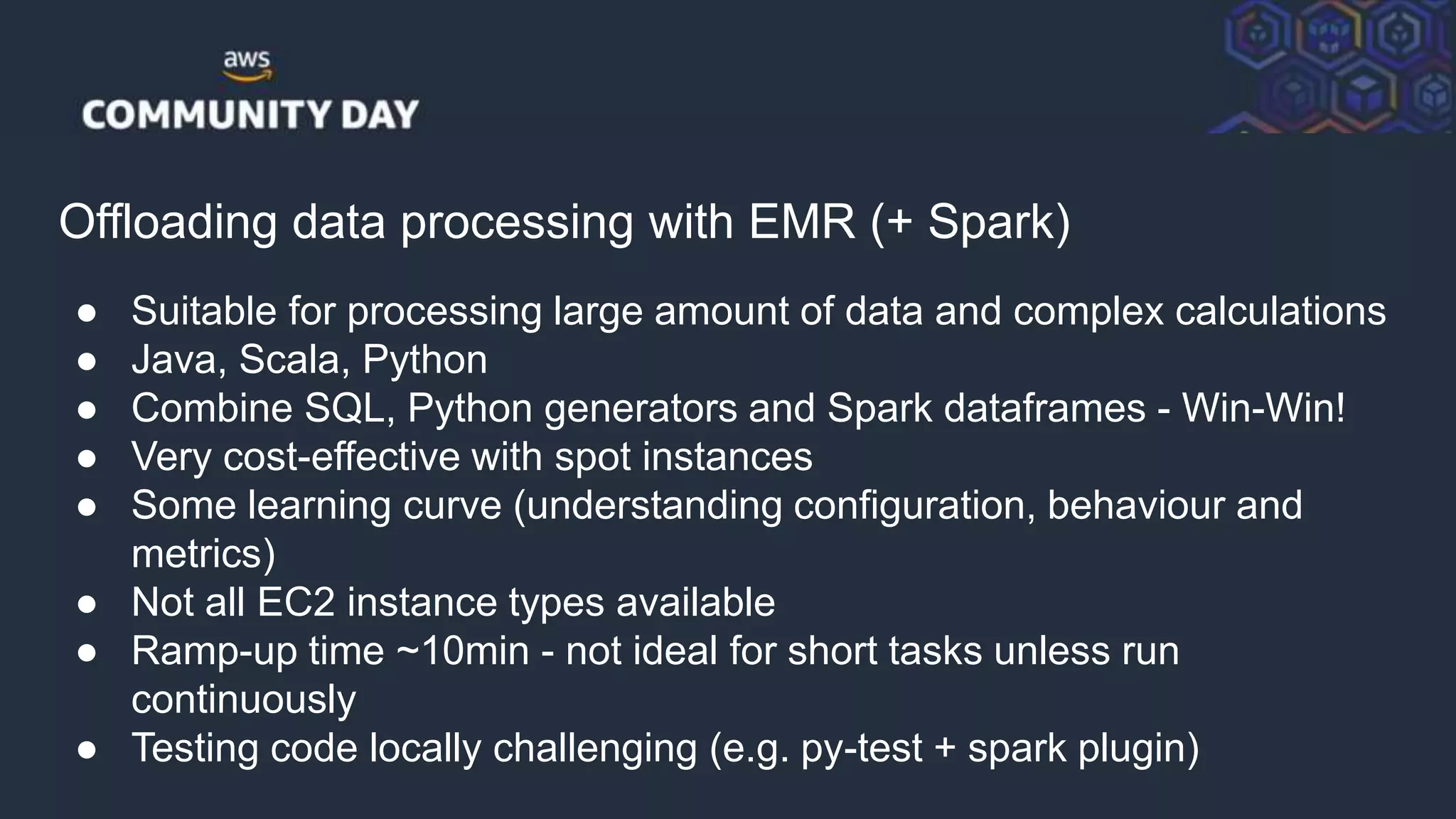 © 2018, Amazon Web Services, Inc. or its Affiliates. All rights reserved.
Offloading data processing with EMR (+ Spark)
● Suitable for processing large amount of data and complex calculations
● Java, Scala, Python
● Combine SQL, Python generators and Spark dataframes - Win-Win!
● Very cost-effective with spot instances
● Some learning curve (understanding configuration, behaviour and
metrics)
● Not all EC2 instance types available
● Ramp-up time ~10min - not ideal for short tasks unless run
continuously
● Testing code locally challenging (e.g. py-test + spark plugin)
 