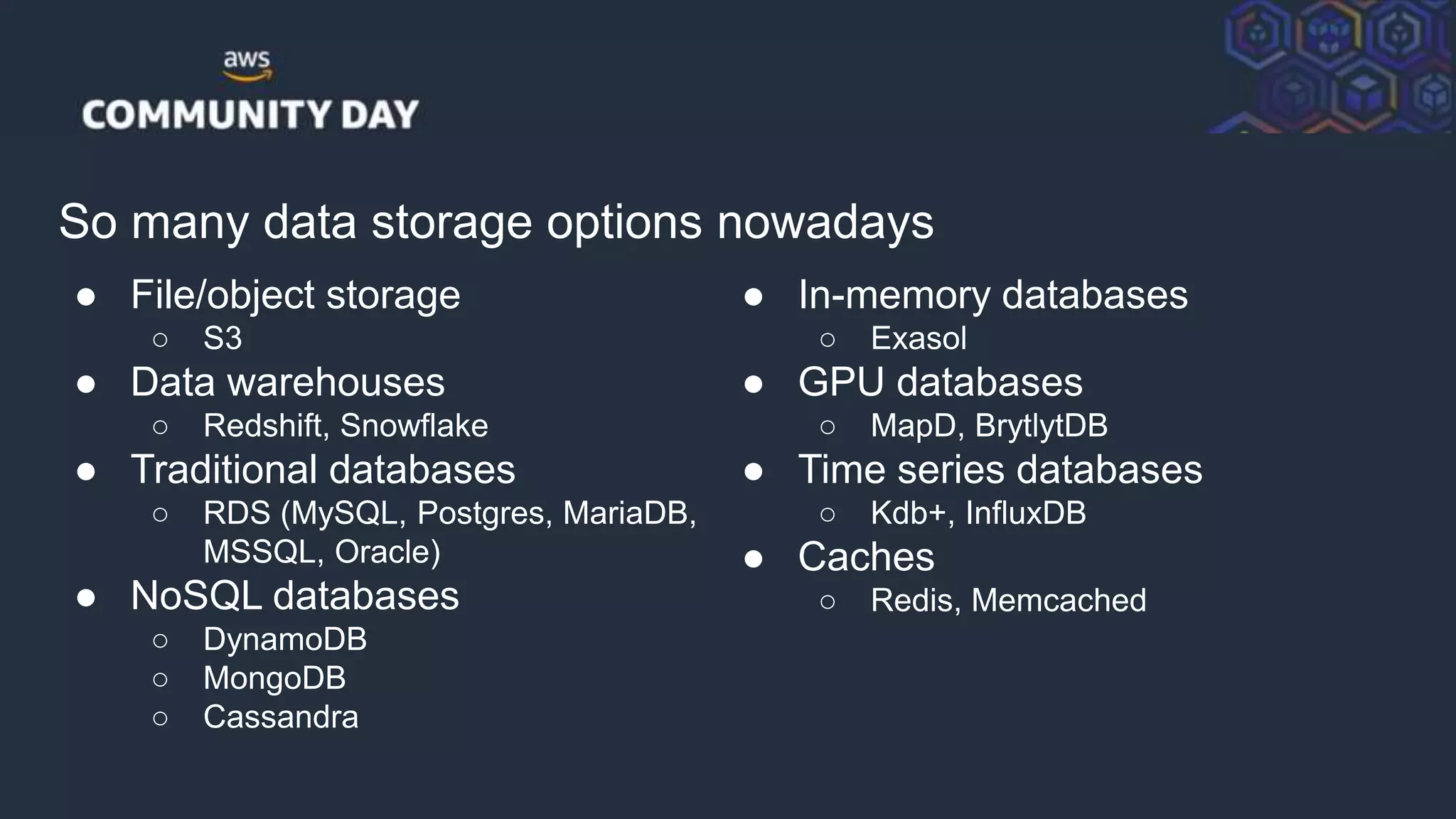 © 2018, Amazon Web Services, Inc. or its Affiliates. All rights reserved.
So many data storage options nowadays
● File/object storage
○ S3
● Data warehouses
○ Redshift, Snowflake
● Traditional databases
○ RDS (MySQL, Postgres, MariaDB,
MSSQL, Oracle)
● NoSQL databases
○ DynamoDB
○ MongoDB
○ Cassandra
● In-memory databases
○ Exasol
● GPU databases
○ MapD, BrytlytDB
● Time series databases
○ Kdb+, InfluxDB
● Caches
○ Redis, Memcached
 