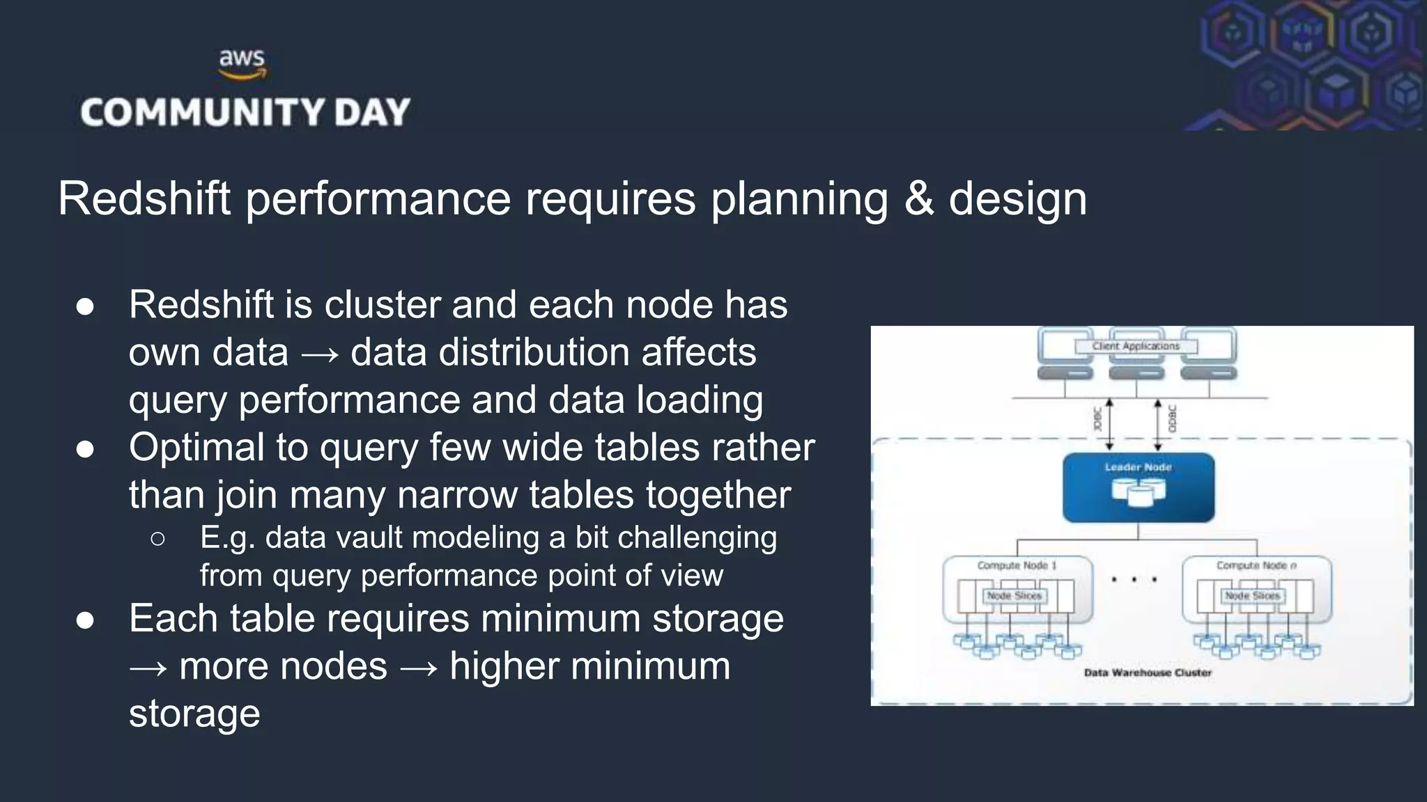 © 2018, Amazon Web Services, Inc. or its Affiliates. All rights reserved.
Redshift performance requires planning & design
● Redshift is cluster and each node has
own data → data distribution affects
query performance and data loading
● Optimal to query few wide tables rather
than join many narrow tables together
○ E.g. data vault modeling a bit challenging
from query performance point of view
● Each table requires minimum storage
→ more nodes → higher minimum
storage
 